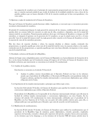 - La asignación de senadores pro el principio de representación proporcional será con base en la de idea
que es votación nacional emitida la que resulte de deducir de la totalidad emitida los votos a favor de los
partidos políticos que no hayan obtenido el 2% de la votación emitida por la lista correspondiente y los
votos nulos.
7.4 Quórum y reglas de instalación de la Cámara de Senadores.
Para que la Cámara de Senadores pueda funcionar valida y legalmente, es necesario que se encuentren presentes
un número determinado de senadores.
El artículo 63 constitucional dispone la regla general de asistencia de las cámaras, estableciendo lo que para que
puedan abrir sus sesiones habrá de concurrir en cada una de ellas, senadores y diputados, más de la mitad del
número total de sus miembros. Numéricamente podemos decir que si la Cámara de Senadores se integra con 128
miembros, se integrará el quórum con la presencia de 65 senadores, ya que la mitad exacta son 64, y el texto
prescribe "más de la mitad del número total". La regla general sobre votación en la Cámara de Senadores es la de
la mayoría de votos de los miembros presentes.
Hay dos clases de mayoría: absoluta y relava. La mayoría absoluta se obtiene cuando, existiendo dos
proposiciones, se aprueba aquella que reúne más de la mitad del total de votos. La mayoría relativa se da cuando,
existiendo más de dos proposiciones, se aprueba aquella que más votos haya obtenido, sin importar si éstos suman
más de la mitad del total.
7.5 Facultades exclusivas del Senado de la República.
Además de fungir como colegisladora junto con la Cámara de Diputados en el procedimiento de formación de la
ley y en las demás facultades que la Constitución otorga al Congreso de la Unión, la Cámara de Senadores tiene
facultades exclusivas, que mayormente se concentran en el artículo 76 constitucional.
7.5.1 Análisis de la política exterior.
Esta función se encuentra en el artículo 76 fracción I:
I. Analizar la política exterior desarrollada por el Ejecutivo Federal con base en los informes
anuales que el presidente de la República y el Secretario del Despacho correspondiente rindan al
Congreso; además, aprobar los tratados internacionales y convenciones diplomáticas que celebre
el Ejecutivo de la Unión.
7.5.2 Aprobación de los tratados internacionales y principios que deben regir a éstos.
La fracción I del artículo 76 faculta a la Cámara de Senadores para aprobar los tratados internacionales y
convenciones diplomáticas que celebre el Ejecutivo Federal.
El presidente de la República en el responsable de las relaciones internacionales del país y por ello tiene la
facultad de celebrar tratados internacionales y convenciones diplomáticas con otros Estados. En los
términos del artículo 133 constitucional, los tratos internacionales celebrados por el presidente de la
República son Ley Suprema de la Unión, tan son parte del orden jurídico interno pero, para ello, es
indispensable que sean aprobados por el Senado y que estén de acuerdo con la Constitución.
7.5.3 Ratificación de nombramientos.
La fracción II del artículo 76 faculta a la Cámara de Senadores para ratificar los nombramientos que el
presidente de la República haga de ministros, gentes diplomáticos, cónsules generales, empleados
superiores de hacienda, coroneles y demás jefes superiores del ejército, armada y fuerza aérea nacionales,
en los términos que la ley disponga y, en los términos de la fracción VIII del mismo artículo tiene la
 