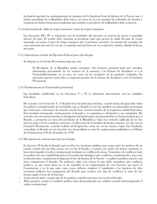 facultad de aprobar los nombramientos de ministros de la Suprema Corte de Justicia de la Nación que el
mismo presidente de la República debe hacer, así como en su caso aprobar las solicitudes de licencia y
renuncias de dichos funcionarios judiciales que también el presidente de la República debe someterle.
7.5.4 Autorización de salida de tropas mexicanas y paso de tropas extranjeras.
Las fracciones III y IV se relacionan con las facultades del ejecutivo en materia de guerra y seguridad
interior del país. El senado debe autorizar al presidente para que permia la salida del país de tropas
nacionales así como el paso de tropas extrajeras por el territorio nacional y la estación de escuadras de
otras potencias por más de un mes en guardia nacional fuera de sus respectivos estados, fijando la fuerza
necesaria.
7.5.5 Autorización al titular del Ejecutivo Federal para salir del país.
Se dispone en el artículo 88 constitucional, que cita:
El Presidente de la República podrá ausentarse del territorio nacional hasta por sietedías,
informando previamente de los motivos de la ausencia a la Cámara de Senadores o a la
ComisiónPermanente en su caso, así como de los resultados de las gestiones realizadas. En
ausencias mayores asiete días, se requerirá permiso de la Cámara de Senadores o de la Comisión
Permanente.
7.5.6 Nombramiento de Gobernador provisional.
Las facultades establecidas en las fracciones V y VI se relacionan directamente con las entidades
federativas.
De acuerdo con la fracción V, el Senado tiene facultad para declarar, cuando hayan desaparecido todos
los poderes constitucionales de un Estado, que es llegado el caso de nombrar un gobernador provisional
que convocara a elecciones de acuerdo con las leyes construccionales de la respectiva entidad federativa.
Esta facultad corresponde exclusivamente al Senado y su naturaleza es declarativa y no constitutiva. De
acuerdo con esta misma fracción, la designación del gobernador provisional debe ser hecha también por el
Senado, a propuesta en terna del presidente de la República y bajo una votación calificada de las dos
terceras partes de los senadores presentes. A diferencia de la facultad declarativa anterior, en este caso la
Comisión Permanente si puede realizar tal designación, como ase en las mismas reglas. Las facultades
concedidas al Senado en esta fracción son desarrolladas en una ley reglamentaria publciada en el Diario
de la Federación el 29 de diciembre de 1978.
7.5.7 Resolución de controversias entre los Estados.
La fracción VI faculta al Senado para resolver las cuestiones políticas que surjan entre los poderes de un
estado, cuando uno de ellos ocurra con ese fin al Senado, o cuando con motivo de dichas cuestiones se
haya interrumpido el orden constitucional mediante un conflicto de armas. Tratándose de conflictos entre
los poderes de una entidad federativa, la Constitución distingue entre conflictos constitucionales, para cuya
resolución tiene competencia la Suprema Corte de Justicia de la Nación y conflictos políticos para lo cual
tiene competencia el Senado. No podemos saber con certeza lo que debe entenderse por conflictos
políticos, ya que hasta ahora no se ha expedido la ley reglamentaria de esta fracción, que prevé la
Constitución, y en la que entre otras cosas, debería señalarse el significado y las hipótesis de tales
cuestiones políticas. La competencia del Senado para resolver este tipo de conflictos se surte de dos
formas según el texto de la fracción:
- A petición de parte, cuando uno de los poderes estatales concurra con ese fin al Senado.
- Motu proprio, cuando el conflicto político haya desencadenado un conflicto armado interrumpiendo el
orden constitucional.
 