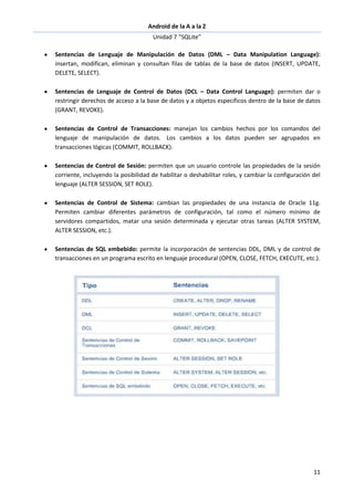 Android de la A a la Z
Unidad 7 “SQLite”
11
Sentencias de Lenguaje de Manipulación de Datos (DML – Data Manipulation Language):
insertan, modifican, eliminan y consultan filas de tablas de la base de datos (INSERT, UPDATE,
DELETE, SELECT).
Sentencias de Lenguaje de Control de Datos (DCL – Data Control Language): permiten dar o
restringir derechos de acceso a la base de datos y a objetos específicos dentro de la base de datos
(GRANT, REVOKE).
Sentencias de Control de Transacciones: manejan los cambios hechos por los comandos del
lenguaje de manipulación de datos. Los cambios a los datos pueden ser agrupados en
transacciones lógicas (COMMIT, ROLLBACK).
Sentencias de Control de Sesión: permiten que un usuario controle las propiedades de la sesión
corriente, incluyendo la posibilidad de habilitar o deshabilitar roles, y cambiar la configuración del
lenguaje (ALTER SESSION, SET ROLE).
Sentencias de Control de Sistema: cambian las propiedades de una instancia de Oracle 11g.
Permiten cambiar diferentes parámetros de configuración, tal como el número mínimo de
servidores compartidos, matar una sesión determinada y ejecutar otras tareas (ALTER SYSTEM,
ALTER SESSION, etc.).
Sentencias de SQL embebido: permite la incorporación de sentencias DDL, DML y de control de
transacciones en un programa escrito en lenguaje procedural (OPEN, CLOSE, FETCH, EXECUTE, etc.).
 
