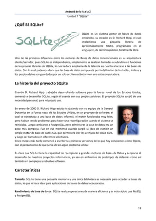 Android de la A a la Z
Unidad 7 “SQLite”
13
¿QUÉ ES SQLite?
SQLite es un sistema gestor de bases de datos
embebido, su creador es D. Richard Hipp, el cual
implementa una pequeña librería de
aproximadamente 500kb, programado en el
lenguaje C, de dominio público, totalmente libre.
Uno de las primeras diferencia entre los motores de Bases de datos convencionales es su arquitectura
cliente/servidor, pues SQLite es independiente, simplemente se realizan llamadas a subrutinas o funciones
de las propias librerías de SQLite, lo cual reduce ampliamente la latencia en cuanto al acceso a las bases de
datos. Con lo cual podemos decir que las base de datos compuesta por la definición de las tablas, índices y
los propios datos son guardados por un solo archivo estándar y en una sola computadora.
La historia del proyecto SQLite
Cuando D. Richard Hipp trabajaba desarrollando software para la fuerza naval de los Estados Unidos,
comenzó a desarrollar SQLite, según él cuenta con sus propias palabras: El proyecto SQLite surgió de una
necesidad personal, para mi propio uso.
En enero de 2000 D. Richard Hipp estaba trabajando con su equipo de la General
Dynamics en la Fuerza naval de los Estados Unidos, en un proyecto de software, el
cual se conectaba a una base de datos Informix, el motor funcionaba muy bien,
pero habían tenido problemas para hacer una reconfiguración cuando el sistema se
reiniciaba. Luego cambiaron a PostgreSQL, pero administrar la base de datos era un
poco más compleja. Fue en ese momento cuando surgió la idea de escribir un
simple motor de base de datos SQL que permitiera leer los archivos del disco duro,
y luego ser llamados en diferentes solicitudes.
Cinco meses más tarde comenzó a escribir las primeras versiones de lo que hoy conocemos como SQLite,
con el pensamiento de que sería útil en algún problema similar.
Es claro que SQLite tiene la capacidad de reemplazar a grandes motores de Bases de Datos y acoplarse al
desarrollo de nuestros proyectos informáticos, ya sea en ambientes de prototipos de sistemas como así
también en complejos y robustos software.
Características
Tamaño: SQLite tiene una pequeña memoria y una única biblioteca es necesaria para acceder a bases de
datos, lo que lo hace ideal para aplicaciones de bases de datos incorporadas.
Rendimiento de base de datos: SQLite realiza operaciones de manera eficiente y es más rápido que MySQL
y PostgreSQL.
 