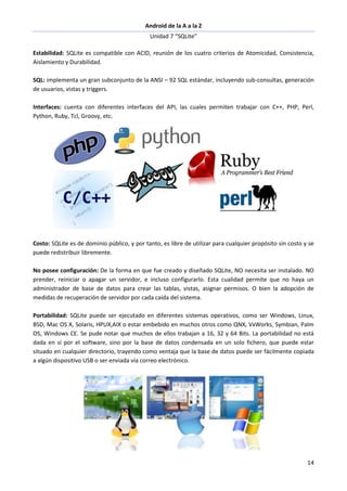 Android de la A a la Z
Unidad 7 “SQLite”
14
Estabilidad: SQLite es compatible con ACID, reunión de los cuatro criterios de Atomicidad, Consistencia,
Aislamiento y Durabilidad.
SQL: implementa un gran subconjunto de la ANSI – 92 SQL estándar, incluyendo sub-consultas, generación
de usuarios, vistas y triggers.
Interfaces: cuenta con diferentes interfaces del API, las cuales permiten trabajar con C++, PHP, Perl,
Python, Ruby, Tcl, Groovy, etc.
Costo: SQLite es de dominio público, y por tanto, es libre de utilizar para cualquier propósito sin costo y se
puede redistribuir libremente.
No posee configuración: De la forma en que fue creado y diseñado SQLite, NO necesita ser instalado. NO
prender, reiniciar o apagar un servidor, e incluso configurarlo. Esta cualidad permite que no haya un
administrador de base de datos para crear las tablas, vistas, asignar permisos. O bien la adopción de
medidas de recuperación de servidor por cada caída del sistema.
Portabilidad: SQLite puede ser ejecutado en diferentes sistemas operativos, como ser Windows, Linux,
BSD, Mac OS X, Solaris, HPUX,AIX o estar embebido en muchos otros como QNX, VxWorks, Symbian, Palm
OS, Windows CE. Se pude notar que muchos de ellos trabajan a 16, 32 y 64 Bits. La portabilidad no está
dada en sí por el software, sino por la base de datos condensada en un solo fichero, que puede estar
situado en cualquier directorio, trayendo como ventaja que la base de datos puede ser fácilmente copiada
a algún dispositivo USB o ser enviada vía correo electrónico.
 