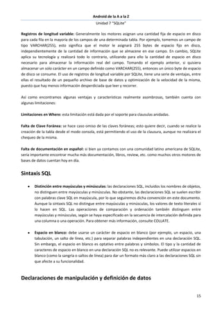 Android de la A a la Z
Unidad 7 “SQLite”
15
Registros de longitud variable: Generalmente los motores asignan una cantidad fija de espacio en disco
para cada fila en la mayoría de los campos de una determinada tabla. Por ejemplo, tomemos un campo de
tipo VARCHAR(255), esto significa que el motor le asignará 255 bytes de espacio fijo en disco,
independientemente de la cantidad de información que se almacene en ese campo. En cambio, SQLite
aplica su tecnología y realizará todo lo contrario, utilizando para ello la cantidad de espacio en disco
necesario para almacenar la información real del campo. Tomando el ejemplo anterior, si quisiera
almacenar un solo carácter en un campo definido como VARCHAR(255), entonces un único byte de espacio
de disco se consume. El uso de registros de longitud variable por SQLite, tiene una serie de ventajas, entre
ellas el resultado de un pequeño archivo de base de datos y optimización de la velocidad de la misma,
puesto que hay menos información desperdiciada que leer y recorrer.
Así como encontramos algunas ventajas y características realmente asombrosas, también cuenta con
algunas limitaciones:
Limitaciones en Where: esta limitación está dada por el soporte para clausulas anidadas.
Falta de Clave Foránea: se hace caso omiso de las claves foráneas; esto quiere decir, cuando se realice la
creación de la tabla desde el modo consola, está permitiendo el uso de la clausura, aunque no realizara el
chequeo de la misma.
Falta de documentación en español: si bien ya contamos con una comunidad latino americana de SQLite,
sería importante encontrar mucha más documentación, libros, review, etc. como muchos otros motores de
bases de datos cuentan hoy en día.
Sintaxis SQL
Distinción entre mayúsculas y minúsculas: las declaraciones SQL, incluidos los nombres de objetos,
no distinguen entre mayúsculas y minúsculas. No obstante, las declaraciones SQL se suelen escribir
con palabras clave SQL en mayúscula, por lo que seguiremos dicha convención en este documento.
Aunque la sintaxis SQL no distingue entre mayúsculas y minúsculas, los valores de texto literales sí
lo hacen en SQL. Las operaciones de comparación y ordenación también distinguen entre
mayúsculas y minúsculas, según se haya especificado en la secuencia de intercalación definida para
una columna o una operación. Para obtener más información, consulte COLLATE.
Espacio en blanco: debe usarse un carácter de espacio en blanco (por ejemplo, un espacio, una
tabulación, un salto de línea, etc.) para separar palabras independientes en una declaración SQL.
Sin embargo, el espacio en blanco es optativo entre palabras y símbolos. El tipo y la cantidad de
caracteres de espacio en blanco en una declaración SQL no es relevante. Puede utilizar espacios en
blanco (como la sangría o saltos de línea) para dar un formato más claro a las declaraciones SQL sin
que afecte a su funcionalidad.
Declaraciones de manipulación y definición de datos
 