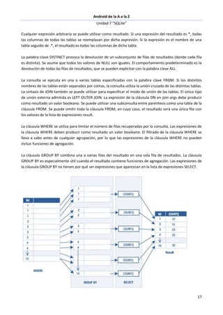 Android de la A a la Z
Unidad 7 “SQLite”
17
Cualquier expresión arbitraria se puede utilizar como resultado. Si una expresión del resultado es *, todas
las columnas de todas las tablas se reemplazan por dicha expresión. Si la expresión es el nombre de una
tabla seguido de .*, el resultado es todas las columnas de dicha tabla.
La palabra clave DISTINCT provoca la devolución de un subconjunto de filas de resultados (donde cada fila
es distinta). Se asume que todos los valores de NULL son iguales. El comportamiento predeterminado es la
devolución de todas las filas de resultados, que se pueden explicitar con la palabra clave ALL.
La consulta se ejecuta en una o varias tablas especificadas con la palabra clave FROM. Si los distintos
nombres de las tablas están separados por comas, la consulta utiliza la unión cruzada de las distintas tablas.
La sintaxis de JOIN también se puede utilizar para especificar el modo de unión de las tablas. El único tipo
de unión externa admitida es LEFT OUTER JOIN. La expresión de la cláusula ON en join-args debe producir
como resultado un valor booleano. Se puede utilizar una subconsulta entre paréntesis como una tabla de la
cláusula FROM. Se puede omitir toda la cláusula FROM, en cuyo caso, el resultado será una única fila con
los valores de la lista de expresiones result.
La cláusula WHERE se utiliza para limitar el número de filas recuperadas por la consulta. Las expresiones de
la cláusula WHERE deben producir como resultado un valor booleano. El filtrado de la cláusula WHERE se
lleva a cabo antes de cualquier agrupación, por lo que las expresiones de la cláusula WHERE no pueden
incluir funciones de agregación.
La cláusula GROUP BY combina una o varias filas del resultado en una sola fila de resultados. La cláusula
GROUP BY es especialmente útil cuando el resultado contiene funciones de agregación. Las expresiones de
la cláusula GROUP BY no tienen por qué ser expresiones que aparezcan en la lista de expresiones SELECT.
 