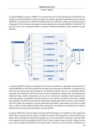 Android de la A a la Z
Unidad 7 “SQLite”
18
La cláusula HAVING se parece a WHERE, en el sentido que limita las filas devueltas por la declaración. Sin
embargo, la cláusula HAVING se aplica tras producirse cualquier agrupación especificada por una cláusula
GROUP BY. En consecuencia, la expresión HAVING puede hacer referencia a valores que incluyan funciones
de agregación. No es necesario que aparezca ninguna expresión de la cláusula HAVING en la lista SELECT. Al
igual que ocurre con la expresión WHERE, la expresión HAVING debe producir como resultado un valor
booleano.
La cláusula ORDER BY provoca la ordenación de las filas de resultados. El argumento sort-expr-list de la
cláusula ORDER BY es una lista de expresiones utilizadas como clave para la ordenación. Las expresiones no
tienen por qué formar parte del resultado de una declaración SELECT, pero en una declaración SELECT
compuesta (una declaración SELECT que utilice uno de los operadores compound-op), cada expresión de
ordenación debe coincidir exactamente con una de las columnas de resultados. Cada expresiones de
ordenación puede ir acompañada, de forma opcional, de una cláusula sort-order formada por la palabra
clave COLLATE y el nombre de la función de intercalación utilizada para ordenar el texto, o bien la palabra
clave ASC o DESC para especificar el tipo de ordenación (ascendente o descendente). sort-order se puede
omitir y utilizar el valor predeterminado (orden ascendente). Para obtener una definición de la cláusula
COLLATE y de las funciones de intercalación, consulte COLLATE.
La cláusula LIMIT pone un límite superior al número de filas devueltas en el resultado. Un valor negativo de
LIMIT indica la ausencia de límite superior. El OFFSET que sigue a LIMIT especifica el número de filas que se
deben saltar al principio del conjunto de resultados. En una consulta SELECT compuesta, la cláusula LIMIT
tal vez aparezca sólo tras la declaración SELECT final. El límite se aplica a toda la consulta. Tenga en cuenta
que si utiliza la palabra clave OFFSET en la cláusula LIMIT, el límite es el primer entero y el desfase es el
 