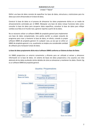 Android de la A a la Z
Unidad 7 “SQLite”
2
Definir una base de datos consiste de especificar los tipos de datos, estructuras y restricciones para los
datos que serán almacenados en la base de datos.
Construir la base de datos es el proceso de almacenar los datos propiamente dichos en un medio de
almacenamiento controlado por el DBMS. Manipular una base de datos incluye funciones tales como:
consultar la base de datos para recuperar datos específicos, actualizar la base de datos para reflejar
cambios ocurridos en el mundo real, y generar reportes a partir de los datos.
No es necesario utilizar un software DBMS de propósito general para implementar
una base de datos computarizada. Uno podría escribir su propio conjunto de
programas para crear y mantener la base de datos, en efecto, creando su propio
software DBMS de propósito general. En cualquier caso, ya sea que se utilice un
DBMS de propósito general o no, usualmente se emplea una considerable cantidad
de software para manipular la base de datos.
La base de datos propiamente dicha más el software DBMS conforma un Sistema de Base de Datos
Un DBMS proporciona un entorno conveniente y eficiente para ser utilizado al extraer y almacenar
información en la base de datos. Un sistema de bases de datos proporciona a los usuarios una vista
abstracta de los datos ocultando ciertos detalles de cómo se almacenan y mantienen los datos. Oracle 11g
es un software DBMS de propósito general.
 