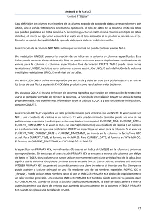 Android de la A a la Z
Unidad 7 “SQLite”
22
Cada definición de columna es el nombre de la columna seguido de su tipo de datos correspondiente y, por
último, una o varias restricciones de columna opcionales. El tipo de datos de la columna limita los datos
que pueden guardarse en dicha columna. Si se intenta guardar un valor en una columna con tipos de datos
distintos, el motor de ejecución convertirá el valor en el tipo adecuado si es posible, o lanzará un error.
Consulte la sección Compatibilidad de tipos de datos para obtener más información.
La restricción de la columna NOT NULL indica que la columna no puede contener valores NULL.
Una restricción UNIQUE provoca la creación de un índice en la columna o columnas especificadas. Este
índice puede contener claves únicas: dos filas no pueden contener valores duplicados o combinaciones de
valores para la columna o columnas especificadas. Una declaración CREATE TABLE puede tener varias
restricciones UNIQUE, incluidas varias columnas con una restricción UNIQUE en la definición de la columna
o múltiples restricciones UNIQUE en el nivel de las tablas.
Una restricción CHECK define una expresión que se calcula y debe ser true para poder insertar o actualizar
los datos de una fila. La expresión CHECK debe producir como resultado un valor booleano.
Una cláusula COLLATE en una definición de columna especifica qué función de intercalación de texto debe
usarse al comparar entradas de texto en la columna. La función de intercalación BINARY se utiliza de forma
predeterminada. Para obtener más información sobre la cláusula COLLATE y sus funciones de intercalación,
consulte COLLATE.
La restricción DEFAULT especifica un valor predeterminado para utilizarlo con un INSERT. El valor puede ser
NULL, una constante de cadena o un número. El valor predeterminado también puede ser una de las
palabras clave especiales (no distinguen entre mayúsculas y minúsculas) CURRENT_TIME, CURRENT_DATE o
CURRENT_TIMESTAMP. Si el valor es NULL, se inserta (literalmente) una constante de cadena o un número
en la columna cada vez que una declaración INSERT no especifique un valor para la columna. Si el valor es
CURRENT_TIME, CURRENT_DATE o CURRENT_TIMESTAMP, se inserta en la columna la fecha/hora UTC
actual. Para CURRENT_TIME, el formato es HH:MM:SS. Para CURRENT_DATE, el formato es YYYY-MM-DD.
El formato de CURRENT_TIMESTAMP es YYYY-MM-DD HH:MM:SS.
Al especificar un PRIMARY KEY, normalmente sólo se crea un índice de UNIQUE en la columna o columnas
correspondientes. Sin embargo, si la restricción PRIMARY KEY se encuentra en una sola columna con el tipo
de datos INTEGER, dicha columna se puede utilizar internamente como clave principal real de la tabla. Esto
significa que la columna sólo puede contener valores enteros únicos. Si una tabla no contiene una columna
INTEGER PRIMARY KEY, se generará automáticamente una clave de enteros al insertar una fila. Siempre se
puede acceder a la clave principal de una fila mediante uno de los nombres especiales ROWID, OID o
_ROWID_. Puede utilizar estos nombres tanto si son un INTEGER PRIMARY KEY declarado explícitamente o
un valor interno generado. Una columna INTEGER PRIMARY KEY también puede contener la palabra clave
AUTOINCREMENT. Cuando se utiliza la palabra clave AUTOINCREMENT, la base de datos genera e inserta
automáticamente una clave de enteros que aumenta secuencialmente en la columna INTEGER PRIMARY
KEY cuando se ejecuta una declaración INSERT.
 