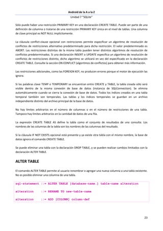 Android de la A a la Z
Unidad 7 “SQLite”
23
Sólo puede haber una restricción PRIMARY KEY en una declaración CREATE TABLE. Puede ser parte de una
definición de columna o tratarse de una restricción PRIMARY KEY única en el nivel de tablas. Una columna
de clave principal es NOT NULL implícitamente.
La cláusula conflict-clause opcional con restricciones permite especificar un algoritmo de resolución de
conflictos de restricciones alternativo predeterminado para dicha restricción. El valor predeterminado es
ABORT. Las restricciones distintas de la misma tabla pueden tener distintos algoritmos de resolución de
conflictos predeterminados. Si una declaración INSERT o UPDATE especifica un algoritmo de resolución de
conflictos de restricciones distinto, dicho algoritmo se utilizará en vez del especificado en la declaración
CREATE TABLE. Consulte la sección ON CONFLICT (algoritmos de conflictos) para obtener más información.
Las restricciones adicionales, como las FOREIGN KEY, no producen errores porque el motor de ejecución las
ignora.
Si las palabras clave TEMP o TEMPORARY se encuentran entre CREATE y TABLE, la tabla creada sólo será
visible dentro de la misma conexión de base de datos (instancia de SQLConnection). Se elimina
automáticamente cuando se cierra la conexión de base de datos. Todos los índices creados en una tabla
temporal también son temporales. Las tablas y los índices temporales se guardan en un archivo
independiente distinto del archivo principal de la base de datos.
No hay límites arbitrarios en el número de columnas o en el número de restricciones de una tabla.
Tampoco hay límites arbitrarios en la cantidad de datos de una fila.
La expresión CREATE TABLE AS define la tabla como el conjunto de resultados de una consulta. Los
nombres de las columnas de la tabla son los nombres de las columnas del resultado.
Si la cláusula IF NOT EXISTS opcional está presente y ya existe otra tabla con el mismo nombre, la base de
datos ignora el comando CREATE TABLE.
Se puede eliminar una tabla con la declaración DROP TABLE, y se pueden realizar cambios limitados con la
declaración ALTER TABLE.
ALTER TABLE
El comando ALTER TABLE permite al usuario renombrar o agregar una nueva columna a una tabla existente.
No es posible eliminar una columna de una tabla.
sql-statement ::= ALTER TABLE [database-name.] table-name alteration
alteration ::= RENAME TO new-table-name
alteration ::= ADD [COLUMN] column-def
 