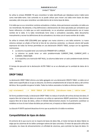 Android de la A a la Z
Unidad 7 “SQLite”
24
Se utiliza la sintaxis RENAME TO para renombrar la tabla identificada por [database-name.] table-name
como new-table-name. Este comando no se puede utilizar para mover una tabla entre bases de datos
asociadas; sólo sirve para renombrar una tabla dentro de la misma base de datos.
Si la tabla que se va a renombrar contiene activadores o índices, éstos permanecen asociados a la tabla una
vez renombrada. No obstante, si hay definiciones o declaraciones de vistas ejecutadas por activadores que
hacen referencia a la tabla que se está renombrando, no se actualizan automáticamente con el nuevo
nombre de la tabla. Si la tabla renombrada tiene vistas o activadores asociados, debe descartarlos
manualmente y recrear las definiciones de los activadores o las vistas con el nuevo nombre de la tabla.
Se utiliza la sintaxis ADD [COLUMN] para agregar una nueva columna a una tabla existente. La nueva
columna siempre se añade al final de la lista de las columnas existentes. La cláusula column-def puede
expresarse de todas las formas permitidas en una declaración CREATE TABLE, aunque con las siguientes
restricciones:
La columna no puede tener una restricción PRIMARY KEY o UNIQUE.
La columna no puede tener un valor predeterminado CURRENT_TIME, CURRENT_DATE o
CURRENT_TIMESTAMP.
Si se especifica una restricción NOT NULL, la columna debe tener un valor predeterminado distinto
de NULL.
El tiempo de ejecución de la declaración ALTER TABLE no se ve afectado por la cantidad de datos de la
tabla.
DROP TABLE
La declaración DROP TABLE elimina una tabla agregada con una declaración CREATE TABLE. La tabla con el
table-name especificado es la que se descarta. Se elimina completamente de la base de datos y del archivo
del disco. No es posible recuperar la tabla. Todos los índices asociados a la tabla se eliminan también.
sql-statement ::= DROP TABLE [IF EXISTS] [database-name.] table-name
De forma predeterminada, la declaración DROP TABLE no reduce el tamaño del archivo de base de datos. El
espacio libre de la base de datos se conserva y se utiliza en operaciones INSERT posteriores. Para eliminar
espacio libre de la base de datos, utilice el método SQLConnection.clean(). Si el parámetro autoClean se
establece en true al crear la base de datos por primera vez, el espacio se libera automáticamente.
La cláusula IF EXISTS opcional desactiva el error que se produciría si la tabla no existiese.
Compatibilidad de tipos de datos
Al contrario de lo que ocurre con la mayoría de bases de datos SQL, el motor de base de datos SQLite no
exige que las columnas de las tablas contengan valores de tipos concretos. El motor de ejecución utiliza dos
conceptos, las clases de almacenamiento y la afinidad de columnas, para controlar los tipos de datos. En
 