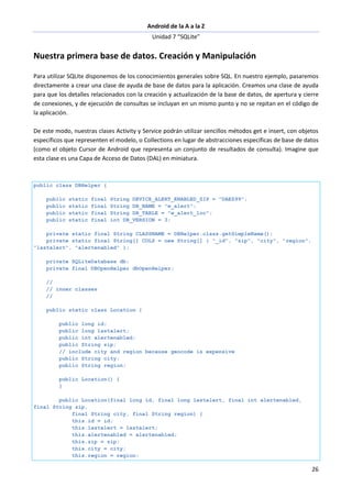 Android de la A a la Z
Unidad 7 “SQLite”
26
Nuestra primera base de datos. Creación y Manipulación
Para utilizar SQLite disponemos de los conocimientos generales sobre SQL. En nuestro ejemplo, pasaremos
directamente a crear una clase de ayuda de base de datos para la aplicación. Creamos una clase de ayuda
para que los detalles relacionados con la creación y actualización de la base de datos, de apertura y cierre
de conexiones, y de ejecución de consultas se incluyan en un mismo punto y no se repitan en el código de
la aplicación.
De este modo, nuestras clases Activity y Service podrán utilizar sencillos métodos get e insert, con objetos
específicos que representen el modelo, o Collections en lugar de abstracciones específicas de base de datos
(como el objeto Cursor de Android que representa un conjunto de resultados de consulta). Imagine que
esta clase es una Capa de Acceso de Datos (DAL) en miniatura.
public class DBHelper {
public static final String DEVICE_ALERT_ENABLED_ZIP = "DAEZ99";
public static final String DB_NAME = "w_alert";
public static final String DB_TABLE = "w_alert_loc";
public static final int DB_VERSION = 3;
private static final String CLASSNAME = DBHelper.class.getSimpleName();
private static final String[] COLS = new String[] { "_id", "zip", "city", "region",
"lastalert", "alertenabled" };
private SQLiteDatabase db;
private final DBOpenHelper dbOpenHelper;
//
// inner classes
//
public static class Location {
public long id;
public long lastalert;
public int alertenabled;
public String zip;
// include city and region because geocode is expensive
public String city;
public String region;
public Location() {
}
public Location(final long id, final long lastalert, final int alertenabled,
final String zip,
final String city, final String region) {
this.id = id;
this.lastalert = lastalert;
this.alertenabled = alertenabled;
this.zip = zip;
this.city = city;
this.region = region;
 