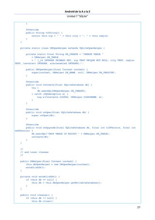 Android de la A a la Z
Unidad 7 “SQLite”
27
}
@Override
public String toString() {
return this.zip + " " + this.city + ", " + this.region;
}
}
private static class DBOpenHelper extends SQLiteOpenHelper {
private static final String DB_CREATE = "CREATE TABLE "
+ DBHelper.DB_TABLE
+ " (_id INTEGER PRIMARY KEY, zip TEXT UNIQUE NOT NULL, city TEXT, region
TEXT, lastalert INTEGER, alertenabled INTEGER);";
public DBOpenHelper(final Context context) {
super(context, DBHelper.DB_NAME, null, DBHelper.DB_VERSION);
}
@Override
public void onCreate(final SQLiteDatabase db) {
try {
db.execSQL(DBOpenHelper.DB_CREATE);
} catch (SQLException e) {
Log.e(Constants.LOGTAG, DBHelper.CLASSNAME, e);
}
}
@Override
public void onOpen(final SQLiteDatabase db) {
super.onOpen(db);
}
@Override
public void onUpgrade(final SQLiteDatabase db, final int oldVersion, final int
newVersion) {
db.execSQL("DROP TABLE IF EXISTS " + DBHelper.DB_TABLE);
onCreate(db);
}
}
//
// end inner classes
//
public DBHelper(final Context context) {
this.dbOpenHelper = new DBOpenHelper(context);
establishDb();
}
private void establishDb() {
if (this.db == null) {
this.db = this.dbOpenHelper.getWritableDatabase();
}
}
public void cleanup() {
if (this.db != null) {
this.db.close();
 