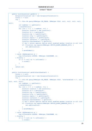 Android de la A a la Z
Unidad 7 “SQLite”
29
public List<Location> getAll() {
ArrayList<Location> ret = new ArrayList<Location>();
Cursor c = null;
try {
c = this.db.query(DBHelper.DB_TABLE, DBHelper.COLS, null, null, null, null,
null);
int numRows = c.getCount();
c.moveToFirst();
for (int i = 0; i < numRows; ++i) {
Location location = new Location();
location.id = c.getLong(0);
location.zip = c.getString(1);
location.city = c.getString(2);
location.region = c.getString(3);
location.lastalert = c.getLong(4);
location.alertenabled = c.getInt(5);
// don't return special device alert enabled marker location in all list
if (!location.zip.equals(DBHelper.DEVICE_ALERT_ENABLED_ZIP)) {
ret.add(location);
}
c.moveToNext();
}
} catch (SQLException e) {
Log.v(Constants.LOGTAG, DBHelper.CLASSNAME, e);
} finally {
if (c != null && !c.isClosed()) {
c.close();
}
}
return ret;
}
public List<Location> getAllAlertEnabled() {
Cursor c = null;
ArrayList<Location> ret = new ArrayList<Location>();
try {
c = this.db.query(DBHelper.DB_TABLE, DBHelper.COLS, "alertenabled = 1", null,
null, null, null);
int numRows = c.getCount();
c.moveToFirst();
for (int i = 0; i < numRows; ++i) {
Location location = new Location();
location.id = c.getLong(0);
location.zip = c.getString(1);
location.city = c.getString(2);
location.region = c.getString(3);
location.lastalert = c.getLong(4);
location.alertenabled = c.getInt(5);
// don't return special device alert enabled marker location in all list
if (!location.zip.equals(DBHelper.DEVICE_ALERT_ENABLED_ZIP)) {
ret.add(location);
}
c.moveToNext();
}
} catch (SQLException e) {
Log.v(Constants.LOGTAG, DBHelper.CLASSNAME, e);
} finally {
if (c != null && !c.isClosed()) {
c.close();
 