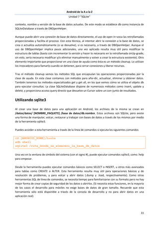 Android de la A a la Z
Unidad 7 “SQLite”
31
contexto, nombre y versión de la base de datos actuales. De este modo se establece db como instancia de
SQLiteDatabase a través de DBOpenHelper.
Aunque puede abrir una conexión de base de datos directamente, el uso de open in¬voca las retrollamadas
proporcionadas y facilita el proceso. Con esta técnica, al intentar abrir la conexión a la base de datos, se
crea o actualiza automáticamente (o se devuelve), si es necesario, a través de DBOpenHelper. Aunque el
uso de DBOpenHelper implica pasos adicionales, una vez aplicado resulta muy útil para modificar la
estructura de tablas (basta con incrementar la versión y hacer lo necesario en la retrollamada onUp-grade;
sin esto, sería necesario modificar y/o eliminar manualmente y volver a crear la estructura existente). Otro
elemento importante que proporcionar en una clase de ayuda como ésta es un método cleanup. Lo utilizan
los invocadores para llamarlo cuando se detienen, para cerrar conexiones y liberar recursos.
Tras el método cleanup vemos los métodos SQL que encapsulan las operaciones proporcionadas por la
clase de ayuda. En esta clase contamos con métodos para aña¬dir, actualizar, eliminar y obtener datos.
También tenemos los métodos especializados get y get all, en los que vemos cómo se utiliza el objeto db
para ejecutar consultas. La clase SQLiteDatabase dispone de numerosos métodos como insert, update y
delete, y proporciona acceso query directo que devuelve un Cursor sobre un con¬junto de resultados.
Utilizando sqlite3
Al crear una base de datos para una aplicación en Android, los archivos de la misma se crean en
/datos/datos/ [NOMBRE_PAQUETE] /base de datos/db.nombre. Estos archivos son SQLite, pero existe
una forma de manipular, volcar, restaurar y trabajar con bases de datos a través de los mismos por medio
de la herramienta sqlite3.
Puedes acceder a esta herramienta a través de la línea de comandos si ejecuta los siguientes comandos
cd [ANDROID_HOME]/tools
adb shell
sqlite3 /ruta_donde_se_almaceno_la_base_de_datos
Una vez en la ventana de símbolo del sistema (con el signo #), puede ejecutar comandos sqlite3, como. help
para empezar.
Desde la herramienta puedes ejecutar comandos básicos como SELECT o INSERT, u otros más avanzados
para tablas como CREATE o ALTER. Esta herramienta resulta muy útil para operaciones básicas y de
resolución de problemas, y para volcar y abrir datos (.dump y .load, respectivamente). Como otras
herramientas SQL de línea de comandos, se necesita tiempo para familiarizarse con su formato pero no hay
mejor forma de crear copias de seguridad de los datos o abrirlos. (Si necesita estas funciones, en la mayoría
de los casos el desarrollo para móviles no exige bases de datos de gran tamaño. Recuerde que esta
herramienta sólo está disponible a través de la consola de desarrollo y no para abrir datos en una
aplicación real).
 