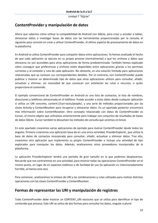 Android de la A a la Z
Unidad 7 “SQLite”
32
ContentProvider y manipulación de datos
Ahora que sabemos cómo utilizar la compatibilidad de Android con SQLite, para crear y acceder a tablas,
almacenar datos o investigar bases de datos con las herramientas proporcionadas por la consola, el
siguiente paso consiste en crear y utilizar ContentProvider, el último aspecto de procesamiento de datos en
la plataforma.
En Android se utiliza ContentProvider para compartir datos entre aplicaciones. Ya hemos analizado el hecho
de que cada aplicación se ejecuta en su propio proceso (normalmente) y que los archivos y datos que
almacena no son accesibles para otras aplicaciones de forma predeterminada. También hemos explicado
cómo conseguir que preferencias y archivos estén disponibles entre aplicaciones gracias a los permisos
correctos y al contexto y ruta de cada aplicación. No obstante, es una solución limitada para aplicaciones
relacionadas que ya conocen sus correspondientes detalles. Por el contrario, con ContentProvider puede
publicar y mostrar un determinado tipo de datos que otras aplicaciones utilicen para consultar, añadir,
actualizar y eliminar, sin necesidad de que conozcan con antelación las rutas o recursos, o quién
proporciona el contenido.
El ejemplo convencional de ContentProvider en Android es una lista de contactos, la lista de nombres,
direcciones y teléfonos almacenada en el teléfono. Puede acceder a estos datos desde cualquier aplicación
si utiliza un URI concreto, content://con-tacts/people/, y una serie de métodos proporcionados por las
clases Activity y ContentResolver para recuperar y almacenar datos. En un apartado posterior encontrará
más información sobre ContentResolver. Otro concepto relacionado con datos de ContentProvider es
Cursor, el mismo objeto que utilizamos anteriormente para trabajar con conjuntos de resultados de bases
de datos SQLite. Cursor también lo devuelven los métodos de consulta que veremos en breve.
En este apartado crearemos varias aplicaciones de ejemplo para ilustrar ContentProvider desde todos los
ángulos. Primero crearemos una aplicación basa-da en una única actividad, ProviderExplorer, que utiliza la
base de datos de contactos incorporada para consultar, añadir, actualizar y eliminar datos. Tras ello,
crearemos otra aplicación que implementa su propio ContentProvider e incluye una actividad de tipo
explorador para manipular los datos. Además, analizaremos otros proveedores incorporados de la
plataforma.
La aplicación ProviderExplorer tendrá una pantalla de gran tamaño en la que podemos desplazarnos.
Recuerde que nos centraremos en una actividad, para mostrar todas las operaciones ContentProvider en el
mismo punto, en lugar de en aspectos estéticos o de facilidad de uso (la aplicación es intencionadamente
horrible, al menos esta vez).
Para comenzar, analizaremos la sintaxis de URI y las combinaciones y rutas utilizadas para realizar distintas
operaciones con las clases ContentProvider y ContentResolver.
Formas de representar las URI y manipulación de registros
Todo ContentProvider debe mostrar un CONTENT_URI exclusivo que se utiliza para identificar el tipo de
contenido que procesa. Este URI se utiliza de dos formas para consultar los datos, singular o plural
 