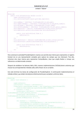 Android de la A a la Z
Unidad 7 “SQLite”
34
@Override
public void onCreate(final Bundle icicle) {
super.onCreate(icicle);
this.setContentView(R.layout.provider_explorer);
this.addName = (EditText) findViewById(R.id.add_name);
this.addPhoneNumber = (EditText) findViewById(R.id.add_phone_number);
this.editName = (EditText) findViewById(R.id.edit_name);
this.editPhoneNumber = (EditText) findViewById(R.id.edit_phone_number);
this.addContact = (Button) findViewById(R.id.add_contact_button);
this.addContact.setOnClickListener(new OnClickListener() {
public void onClick(final View v) {
addContact();
}
});
this.editContact = (Button) findViewById(R.id.edit_contact_button);
this.editContact.setOnClickListener(new OnClickListener() {
public void onClick(final View v) {
editContact();
}
});
}
Para comenzar la actividad ProviderExplorer creamos una sencilla clase interna para representar un registro
Contact (no es una representación completa pero captura los campos que nos interesan). Tras ello,
incluimos otra clase interna para representar ContactButton, clase que amplía Button e incluye una
referencia a un determinado contacto.
Después de establecer los botones Add y Edit, creamos implementaciones OnClickListener anónimas que
invocan los correspondientes métodos add y edit al hacer clic en un botón.
Con esto terminan las tareas de configuración de ProviderExplorer. A continuación implementaremos el
método onStart, que añade más botones dinámicamente para completar y eliminar datos.
@Override
public void onStart() {
super.onStart();
List<Contact> contacts = getContacts();
LinearLayout.LayoutParams params = new LinearLayout.LayoutParams(200,
android.view.ViewGroup.LayoutParams.WRAP_CONTENT);
if (contacts != null) {
LinearLayout editLayout = (LinearLayout)
findViewById(R.id.edit_buttons_layout);
LinearLayout deleteLayout = (LinearLayout)
findViewById(R.id.delete_buttons_layout);
params.setMargins(10, 0, 0, 0);
for (Contact c : contacts) {
ContactButton contactEditButton = new ContactButton(this, c);
contactEditButton.setText(c.toString());
editLayout.addView(contactEditButton, params);
contactEditButton.setOnClickListener(new OnClickListener() {
 