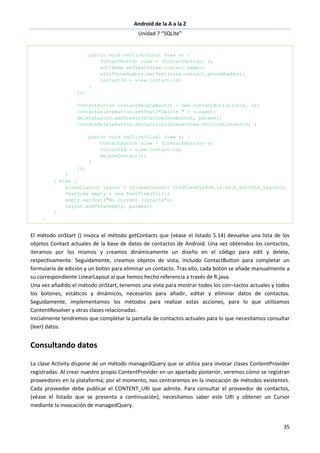 Android de la A a la Z
Unidad 7 “SQLite”
35
public void onClick(final View v) {
ContactButton view = (ContactButton) v;
editName.setText(view.contact.name);
editPhoneNumber.setText(view.contact.phoneNumber);
contactId = view.contact.id;
}
});
ContactButton contactDeleteButton = new ContactButton(this, c);
contactDeleteButton.setText("Delete " + c.name);
deleteLayout.addView(contactDeleteButton, params);
contactDeleteButton.setOnClickListener(new OnClickListener() {
public void onClick(final View v) {
ContactButton view = (ContactButton) v;
contactId = view.contact.id;
deleteContact();
}
});
}
} else {
LinearLayout layout = (LinearLayout) findViewById(R.id.edit_buttons_layout);
TextView empty = new TextView(this);
empty.setText("No current contacts");
layout.addView(empty, params);
}
}
El método onStart () invoca el método getContacts que (véase el listado 5.14) devuelve una lista de los
objetos Contact actuales de la base de datos de contactos de Android. Una vez obtenidos los contactos,
iteramos por los mismos y creamos dinámicamente un diseño en el código para edit y delete,
respectivamente. Seguidamente, creamos objetos de vista, incluido ContactButton para completar un
formulario de edición y un botón para eliminar un contacto. Tras ello, cada botón se añade manualmente a
su correspondiente LinearLayout al que hemos hecho referencia a través de R.java.
Una vez añadido el método onStart, tenemos una vista para mostrar todos los con¬tactos actuales y todos
los botones, estáticos y dinámicos, necesarios para añadir, editar y eliminar datos de contactos.
Seguidamente, implementamos los métodos para realizar estas acciones, para lo que utilizamos
ContentResolver y otras clases relacionadas.
Inicialmente tendremos que completar la pantalla de contactos actuales para lo que necesitamos consultar
(leer) datos.
Consultando datos
La clase Activity dispone de un método managedQuery que se utiliza para invocar clases ContentProvider
registradas. Al crear nuestro propio ContentProvider en un apartado posterior, veremos cómo se registran
proveedores en la plataforma; por el momento, nos centraremos en la invocación de métodos existentes.
Cada proveedor debe publicar el CONTENT_URI que admite. Para consultar el proveedor de contactos,
(véase el listado que se presenta a continuación), necesitamos saber este URI y obtener un Cursor
mediante la invocación de managedQuery.
 