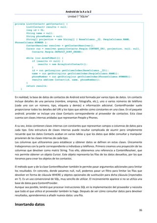 Android de la A a la Z
Unidad 7 “SQLite”
36
private List<Contact> getContacts() {
List<Contact> results = null;
long id = 0L;
String name = null;
String phoneNumber = null;
String[] projection = new String[] { BaseColumns._ID, PeopleColumns.NAME,
PhonesColumns.NUMBER };
ContentResolver resolver = getContentResolver();
Cursor cur = resolver.query(Contacts.People.CONTENT_URI, projection, null, null,
Contacts.People.DEFAULT_SORT_ORDER);
while (cur.moveToNext()) {
if (results == null) {
results = new ArrayList<Contact>();
}
id = cur.getLong(cur.getColumnIndex(BaseColumns._ID));
name = cur.getString(cur.getColumnIndex(PeopleColumns.NAME));
phoneNumber = cur.getString(cur.getColumnIndex(PhonesColumns.NUMBER));
results.add(new Contact(id, name, phoneNumber));
}
return results;
}
En realidad, la base de datos de contactos de Android está formada por varios tipos de datos. Un contacto
incluye detalles de una persona (nombre, empresa, fotografía, etc.), uno o varios números de teléfono
(cada uno con un número, tipo, etiqueta y demás) e información adicional. ContentProvider suele
proporcionar todos los detalles del URI y los tipos que admite como constantes en una clase. En el paquete
android. provider se incluye una clase Contacts correspondiente al proveedor de contactos. Esta clase
cuenta con clases internas anidadas que representan People y Phones.
A su vez, éstas contienen clases internas con constantes que representan campos o columnas de datos para
cada tipo. Esta estructura de clases internas puede resultar complicada de asumir pero simplemente
recuerde que los datos Contacts acaban en varias tablas y que los datos que debe consultar y manipular
provienen de las clases internas de cada tipo.
Las columnas que utilizaremos para establecer y obtener datos se definen en estas clases. Únicamente
trabajaremos con la parte correspondiente a individuos y teléfonos. Primero creamos una proyección de las
columnas que devolver como matriz String. Tras ello, obtenemos una referencia a ContentResolver, que
nos permite obtener un objeto Cursor. Este objeto representa las filas de los datos devueltos, por los que
iteramos para crear los objetos de los contactos.
El método quer y de la clase ContentResolver también le permite pasar argumentos adicionales para limitar
los resultados. En concreto, donde pasamos null, null, podemos pasar un filtro para limitar las filas que
devolver en forma de cláusula WHERE y objetos opcionales de sustitución para dicha cláusula (inyectados
en ?). Es un uso convencional de SQL, muy sencillo de utilizar. El inconveniente aparece si no se utiliza una
base de datos para ContentProvider.
Aunque sea posible, tendrá que procesar instrucciones SQL en la implementación del proveedor y necesita
que todo el que utilice el proveedor también lo haga. Después de ver cómo consultar datos para devolver
resultados, aprenderemos a añadir nuevos datos: una fila.
Insertando datos
 