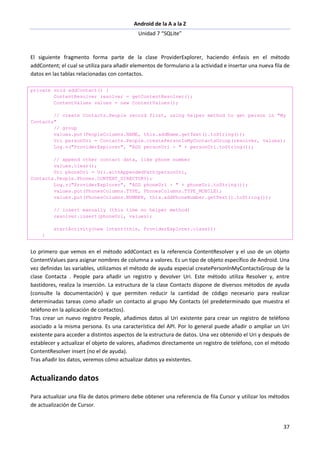 Android de la A a la Z
Unidad 7 “SQLite”
37
El siguiente fragmento forma parte de la clase ProviderExplorer, haciendo énfasis en el método
addContent; el cual se utiliza para añadir elementos de formulario a la actividad e insertar una nueva fila de
datos en las tablas relacionadas con contactos.
private void addContact() {
ContentResolver resolver = getContentResolver();
ContentValues values = new ContentValues();
// create Contacts.People record first, using helper method to get person in "My
Contacts"
// group
values.put(PeopleColumns.NAME, this.addName.getText().toString());
Uri personUri = Contacts.People.createPersonInMyContactsGroup(resolver, values);
Log.v("ProviderExplorer", "ADD personUri - " + personUri.toString());
// append other contact data, like phone number
values.clear();
Uri phoneUri = Uri.withAppendedPath(personUri,
Contacts.People.Phones.CONTENT_DIRECTORY);
Log.v("ProviderExplorer", "ADD phoneUri - " + phoneUri.toString());
values.put(PhonesColumns.TYPE, PhonesColumns.TYPE_MOBILE);
values.put(PhonesColumns.NUMBER, this.addPhoneNumber.getText().toString());
// insert manually (this time no helper method)
resolver.insert(phoneUri, values);
startActivity(new Intent(this, ProviderExplorer.class));
}
Lo primero que vemos en el método addContact es la referencia ContentResolver y el uso de un objeto
ContentValues para asignar nombres de columna a valores. Es un tipo de objeto específico de Android. Una
vez definidas las variables, utilizamos el método de ayuda especial createPersonlnMyContactsGroup de la
clase Contacta . People para añadir un registro y devolver Uri. Este método utiliza Resolver y, entre
bastidores, realiza la inserción. La estructura de la clase Contacts dispone de diversos métodos de ayuda
(consulte la documentación) y que permiten reducir la cantidad de código necesario para realizar
determinadas tareas como añadir un contacto al grupo My Contacts (el predeterminado que muestra el
teléfono en la aplicación de contactos).
Tras crear un nuevo registro People, añadimos datos al Uri existente para crear un registro de teléfono
asociado a la misma persona. Es una característica del API. Por lo general puede añadir o ampliar un Uri
existente para acceder a distintos aspectos de la estructura de datos. Una vez obtenido el Uri y después de
establecer y actualizar el objeto de valores, añadimos directamente un registro de teléfono, con el método
ContentResolver insert (no el de ayuda).
Tras añadir los datos, veremos cómo actualizar datos ya existentes.
Actualizando datos
Para actualizar una fila de datos primero debe obtener una referencia de fila Cursor y utilizar los métodos
de actualización de Cursor.
 
