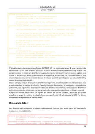 Android de la A a la Z
Unidad 7 “SQLite”
38
private void editContact() {
ContentResolver resolver = getContentResolver();
ContentValues values = new ContentValues();
// another way to append to a Uri, use buildUpon
Uri personUri =
Contacts.People.CONTENT_URI.buildUpon().appendPath(Long.toString(this.contactId)).build()
;
Log.v("ProviderExplorer", "EDIT personUri - " + personUri.toString());
// once we have the person Uri we can edit person values, like name
values.put(PeopleColumns.NAME, this.editName.getText().toString());
resolver.update(personUri, values, null, null);
// separate step to update phone values
values.clear();
// just edit the first phone, with id 1
// (in real life we would need to parse more phone data and edit the correct
phone out of a
// possible many)
Uri phoneUri = Uri.withAppendedPath(personUri,
Contacts.People.Phones.CONTENT_DIRECTORY + "/1");
values.put(PhonesColumns.NUMBER, this.editPhoneNumber.getText().toString());
resolver.update(phoneUri, values, null, null);
startActivity(new Intent(this, ProviderExplorer.class));
}
Al actualizar datos, comenzamos con People. CONTENT_URI y le añadimos una ruta ID concreta por medio
de UriBuilder. Es una clase de ayuda que utiliza el patrón Builder para que pueda construir y acceder a los
componentes de un objeto Uri. Seguidamente, actualizamos los valores e invocamos resolver. update para
realizar la actualización. Como puede apreciar, el proceso de actualización con ContentResolver es muy
similar al de creación, con la excepción de que el método update le permite pasar una cláusula WHERE y
objetos de sustitución (estilo SQL).
En este ejemplo, después de actualizar el nombre de la persona, necesitamos obtener el Ur i correcto para
actualizar también su registro de teléfono. Para ello añadimos datos de ruta Uri adicionales a un objeto que
ya tenemos, que adjuntamos al ID específico deseado. En otras circunstancias, sería necesario determinar
qué registro telefónico del contacto hay que actualizar (en este caso hemos utilizado el ID I para resumir).
Aunque únicamente actualizamos un registro en función de un URI concreto, recuer¬de que puede
actualizar un grupo de registros si utiliza la forma no específica del URI y la clausula WHERE. Por último,
tendremos que implementar el método delete.
Eliminando datos
Para eliminar datos volveremos al objeto ContentResolver utilizado para añadir datos. En esta ocasión
invocaremos el método delete,
private void deleteContact() {
Uri personUri = Contacts.People.CONTENT_URI;
personUri =
personUri.buildUpon().appendPath(Long.toString(this.contactId)).build();
Log.v("ProviderExplorer", "DELETE personUri - " + personUri.toString());
 