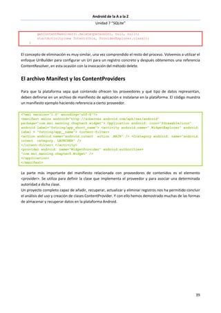 Android de la A a la Z
Unidad 7 “SQLite”
39
getContentResolver().delete(personUri, null, null);
startActivity(new Intent(this, ProviderExplorer.class));
}
El concepto de eliminación es muy similar, una vez comprendido el resto del proceso. Volvemos a utilizar el
enfoque UriBuilder para configurar un Uri para un registro concreto y después obtenemos una referencia
ContentResolver, en esta ocasión con la invocación del método delete.
El archivo Manifest y los ContentProviders
Para que la plataforma sepa qué contenido ofrecen los proveedores y qué tipo de datos representan,
deben definirse en un archivo de manifiesto de aplicación e instalarse en la plataforma. El código muestra
un manifiesto ejemplo haciendo referencia a cierto proveedor.
<?xml version="1.0" encoding="utf-8"?>
<manifest xmlns:android="http://sobernas.android.com/apk/res/android"
package="com.msi.manning.chapterS.widget"> Opplication android: icon="@drawable/icon"
android:label="@string/app_short_name"> <activity android:name=".WidgetExplorer" android:
label = "@string/app__name"> <intent-filter>
<action android:name="android.intent .action .MAIN" /> •Ccategory android: name="android.
intent. category. LAUNCHER" />
</intent-filter> </activity>
<provider android: name="WidgetProvider" android:authorities=
"com.msi.manning.chapterS.Widget" />
</application>
</manifest>
La parte más importante del manifiesto relacionada con proveedores de contenidos es el elemento
<provider>. Se utiliza para definir la clase que implementa el proveedor y para asociar una determinada
autoridad a dicha clase.
Un proyecto completo capaz de añadir, recuperar, actualizar y eliminar registros nos ha permitido concluir
el análisis del uso y creación de clases ContentProvider. Y con ello hemos demostrado muchas de las formas
de almacenar y recuperar datos en la plataforma Android.
 