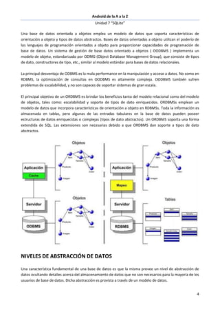 Android de la A a la Z
Unidad 7 “SQLite”
4
Una base de datos orientada a objetos emplea un modelo de datos que soporta características de
orientación a objeto y tipos de datos abstractos. Bases de datos orientadas a objeto utilizan el poderío de
los lenguajes de programación orientados a objeto para proporcionar capacidades de programación de
base de datos. Un sistema de gestión de base datos orientado a objetos ( OODBMS ) implementa un
modelo de objeto, estandarizado por ODMG (Object Database Management Group), que consiste de tipos
de dato, constructores de tipo, etc., similar al modelo estándar para bases de datos relacionales.
La principal desventaja de ODBMS es la mala performance en la manipulación y acceso a datos. No como en
RDBMS, la optimización de consultas en OODBMS es altamente compleja. OODBMS también sufren
problemas de escalabilidad, y no son capaces de soportar sistemas de gran escala.
El principal objetivo de un ORDBMS es brindar los beneficios tanto del modelo relacional como del modelo
de objetos, tales como: escalabilidad y soporte de tipos de dato enriquecidos. ORDBMSs emplean un
modelo de datos que incorpora características de orientación a objeto en RDBMSs. Toda la información es
almacenada en tablas, pero algunas de las entradas tabulares en la base de datos pueden poseer
estructuras de datos enriquecidas o complejas (tipos de dato abstractos). Un ORDBMS soporta una forma
extendida de SQL. Las extensiones son necesarias debido a que ORDBMS dan soporte a tipos de dato
abstractos.
NIVELES DE ABSTRACCIÓN DE DATOS
Una característica fundamental de una base de datos es que la misma provee un nivel de abstracción de
datos ocultando detalles acerca del almacenamiento de datos que no son necesarios para la mayoría de los
usuarios de base de datos. Dicha abstracción es provista a través de un modelo de datos.
 