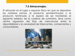 7.5 Almacenajes.
El almacén es el lugar o espacio físico en que se depositan
las materias primas, el producto semiterminados o el
producto terminado a la espera de ser transferido al
siguiente eslabón de la cadena de suministro. Sirve como
centro regulador del flujo de mercancías entre la
disponibilidad y la necesidad de fabricantes, comerciantes y
consumidores.

 