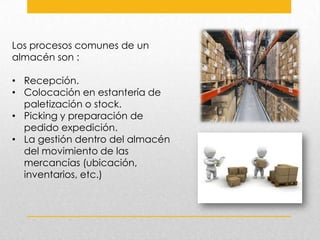 Los procesos comunes de un
almacén son :
• Recepción.
• Colocación en estantería de
paletización o stock.
• Picking y preparación de
pedido expedición.
• La gestión dentro del almacén
del movimiento de las
mercancías (ubicación,
inventarios, etc.)

 