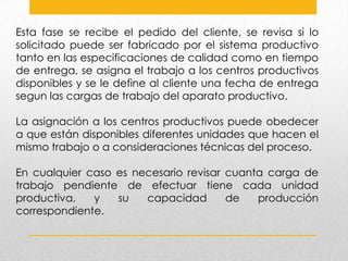 Esta fase se recibe el pedido del cliente, se revisa si lo
solicitado puede ser fabricado por el sistema productivo
tanto en las especificaciones de calidad como en tiempo
de entrega, se asigna el trabajo a los centros productivos
disponibles y se le define al cliente una fecha de entrega
segun las cargas de trabajo del aparato productivo.
La asignación a los centros productivos puede obedecer
a que están disponibles diferentes unidades que hacen el
mismo trabajo o a consideraciones técnicas del proceso.
En cualquier caso es necesario revisar cuanta carga de
trabajo pendiente de efectuar tiene cada unidad
productiva,
y
su
capacidad
de
producción
correspondiente.

 