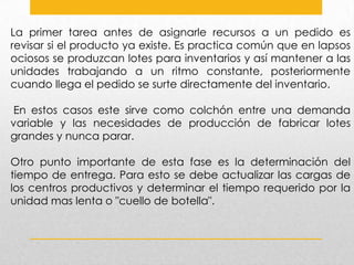 La primer tarea antes de asignarle recursos a un pedido es
revisar si el producto ya existe. Es practica común que en lapsos
ociosos se produzcan lotes para inventarios y así mantener a las
unidades trabajando a un ritmo constante, posteriormente
cuando llega el pedido se surte directamente del inventario.

En estos casos este sirve como colchón entre una demanda
variable y las necesidades de producción de fabricar lotes
grandes y nunca parar.
Otro punto importante de esta fase es la determinación del
tiempo de entrega. Para esto se debe actualizar las cargas de
los centros productivos y determinar el tiempo requerido por la
unidad mas lenta o "cuello de botella".

 