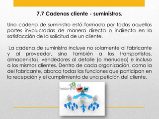 7.7 Cadenas cliente - suministros.
Una cadena de suministro está formada por todas aquellas
partes involucradas de manera directa o indirecta en la
satisfacción de la solicitud de un cliente.
La cadena de suministro incluye no solamente al fabricante
y al proveedor, sino también a los transportistas,
almacenistas, vendedores al detalle (o menudeo) e incluso
a los mismos clientes. Dentro de cada organización, como la
del fabricante, abarca todas las funciones que participan en
la recepción y el cumplimiento de una petición del cliente.

 