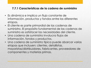 7.7.1 Características de la cadena de suministro
• Es dinámica e implica un flujo constante de
información, productos y fondos entre las diferentes
etapas.
• El cliente es parte primordial de las cadenas de
suministro. El propósito fundamental de las cadenas de
suministro es satisfacer las necesidades del cliente.
• Una cadena de suministro involucra flujos de
información, fondos y productos.
• Una cadena de suministro típica puede abarcar varias
etapas que incluyen: clientes, detallistas,
mayoristas/distribuidores, fabricantes, proveedores de
componentes y materias primas.

 