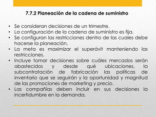 7.7.2 Planeación de la cadena de suministro
• Se consideran decisiones de un trimestre.
• La configuración de la cadena de suministro es fija.
• Se configuran las restricciones dentro de las cuales debe
hacerse la planeación.
• La meta es maximizar el superávit manteniendo las
restricciones.
• Incluye tomar decisiones sobre cuáles mercados serán
abastecidos
y
desde
qué
ubicaciones,
la
subcontratación de fabricación las políticas de
inventario que se seguirán y la oportunidad y magnitud
de las promociones de marketing y precio.
• Las compañías deben incluir en sus decisiones la
incertidumbre en la demanda.

 