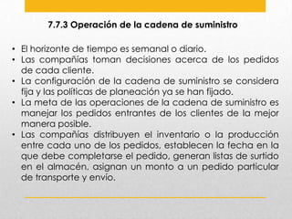 7.7.3 Operación de la cadena de suministro
• El horizonte de tiempo es semanal o diario.
• Las compañías toman decisiones acerca de los pedidos
de cada cliente.
• La configuración de la cadena de suministro se considera
fija y las políticas de planeación ya se han fijado.
• La meta de las operaciones de la cadena de suministro es
manejar los pedidos entrantes de los clientes de la mejor
manera posible.
• Las compañías distribuyen el inventario o la producción
entre cada uno de los pedidos, establecen la fecha en la
que debe completarse el pedido, generan listas de surtido
en el almacén, asignan un monto a un pedido particular
de transporte y envío.

 