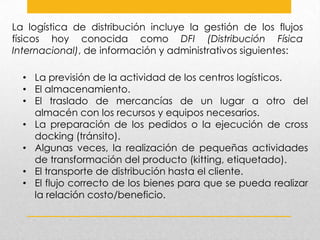 La logística de distribución incluye la gestión de los flujos
físicos hoy conocida como DFI (Distribución Física
Internacional), de información y administrativos siguientes:

• La previsión de la actividad de los centros logísticos.
• El almacenamiento.
• El traslado de mercancías de un lugar a otro del
almacén con los recursos y equipos necesarios.
• La preparación de los pedidos o la ejecución de cross
docking (tránsito).
• Algunas veces, la realización de pequeñas actividades
de transformación del producto (kitting, etiquetado).
• El transporte de distribución hasta el cliente.
• El flujo correcto de los bienes para que se pueda realizar
la relación costo/beneficio.

 