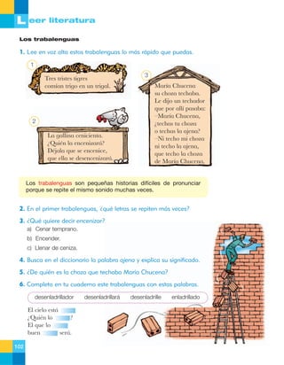 L eer literatura
Los trabalenguas

1. Lee en voz alta estos trabalenguas lo más rápido que puedas.
1

Tres tristes tigres
com’an trigo en un trigal.

2

La gallina cenicienta.
ÀQuiŽn la encenizar‡?
DŽjala que se encenice,
que ella se desencenizar‡.

3

Mar’a Chucena
su choza techaba.
Le dijo un techador
que por all’ pasaba:
ÐMar’a Chucena,
Àtechas tu choza
o techas la ajena?
ÐNi techo mi choza
ni techo la ajena,
que techo la choza
de Mar’a Chucena.

Los trabalenguas son pequeñas historias difíciles de pronunciar
porque se repite el mismo sonido muchas veces.

2. En el primer trabalenguas, ¿qué letras se repiten más veces?
3. ¿Qué quiere decir encenizar?
a) Cenar temprano.
b) Encender.
c) Llenar de ceniza.

4. Busca en el diccionario la palabra ajena y explica su significado.
5. ¿De quién es la choza que techaba María Chucena?
6. Completa en tu cuaderno este trabalenguas con estas palabras.
desenladrillador

El cielo est‡
ÀQuiŽn lo
?
El que lo
buen
ser‡.
102

desenladrillará

desenladrille

enladrillado

 