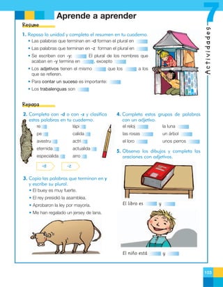 7

Aprende a aprender

Actividades

Resume
1. Repasa la unidad y completa el resumen en tu cuaderno.
• Las palabras que terminan en -d forman el plural en
• Las palabras que terminan en -z forman el plural en
• Se escriben con -y:
acaban en -y termina en

El plural de los nombres que
, excepto

• Los adjetivos tienen el mismo
que se refieren.

que los

a los

• Para contar un suceso es importante:
• Los trabalenguas son

Repasa
2. Completa con -d o con -z y clasifica
estas palabras en tu cuaderno.

4. Completa estos grupos de palabras
con un adjetivo.

re

lápi

el reloj

la luna

pe

calida

las rosas

un árbol

avestru

actri

el loro

unos perros

eternida

actualida

especialida

arro

-d

5. Observa los dibujos y completa las
oraciones con adjetivos.

-z

3. Copia las palabras que terminan en y
y escribe su plural.
• El buey es muy fuerte.
• El rey presidió la asamblea.
• Aprobaron la ley por mayoría.

El libro es

y

• Me han regalado un jersey de lana.

El niño está

y

103

 