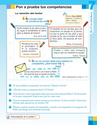 ✍

La sección del lector

Escribe a Muy JUNIOR
(Albasanz, 15. Edificio A.
28037 – Madrid)
o a clubjunior@gyj.es

No consigo dejar
de morderme las uñas...
Elena
Ponte vinagre en las uñas y cuando vayas a mordértelas te sabrá
agrio y dejarás de hacerlo.
Ana, por e-mail

Morderse las uñas
es psicológico. Si
te lo propones,
podrás evitarlo.
Joaquín, Granada

Yo también me las mordía, pero me
compraron un líquido en la farmacia que se pone en las uñas y que
cuando te las vas a morder te sabe
la boca fatal. Así pararás de mordértelas.

Actividades

7

Pon a prueba tus competencias

María, Pontevedra
Prueba a estar más tranquilo,
seguro que eso también te ayuda.
Carlos, Gerona

No se me ocurren ideas para celebrar mi
cumpleaños. ¿Qué harías tú?
Pablo
Envía una carta o un e-mail a Pablo.
No querrás que se quede sin fiesta...
Muy Interesante Junior n.º 11

1
2

¿A qué problema responden los lectores? ¿Quién lo tiene?
¿Dónde envió su respuesta Ana? ¿Y Carlos?

3

¿Cuál de las cuatro respuestas crees que será más útil para Elena? ¿Cuál te parece la peor respuesta? Explica por qué en cada caso.

4

¿Cómo empezaría esta misma sección en el número 12 de la revista? ¿Cómo terminaría esta sección en el número 10?

5

Observa cuánto ocupan las respuestas y escribe una respuesta a la pregunta de
Pablo que tenga una extensión parecida.

Autoevaluación de la unidad 7
105

 