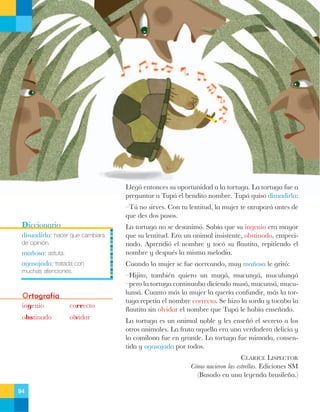 Lleg— entonces su oportunidad a la tortuga. La tortuga fue a
preguntar a Tup‡ el bendito nombre. Tup‡ quiso disuadirla:
ÐTœ no sirves. Con tu lentitud, la mujer te atrapar‡ antes de
que des dos pasos.

Diccionario
disuadirla: hacer que cambiara
de opinión.

ma–osa: astuta.
agasajada: tratada con
muchas atenciones.

Ortografía
ingenio

correcto

obstinado

olvidar

La tortuga no se desanim—. Sab’a que su ingenio era mayor
que su lentitud. Era un animal insistente, obstinado, empecinado. Aprendi— el nombre y toc— su flautita, repitiendo el
nombre y despuŽs la misma melod’a.
Cuando la mujer se fue acercando, muy ma–osa le grit—:
ÐHijito, tambiŽn quiero un mug‡, mucung‡, muculung‡
Ðpero la tortuga continuaba diciendo mus‡, mucuns‡, muculuns‡. Cuanto m‡s la mujer la quer’a confundir, m‡s la tortuga repet’a el nombre correcto. Se hizo la sorda y tocaba la
flautita sin olvidar el nombre que Tup‡ le hab’a ense–ado.
La tortuga es un animal noble y les ense–— el secreto a los
otros animales. La fruta aquella era una verdadera delicia y
la comilona fue en grande. La tortuga fue mimada, consentida y agasajada por todos.
CLARICE LISPECTOR
C—mo nacieron las estrellas. Ediciones SM
(Basado en una leyenda brasile–a.)

94

 
