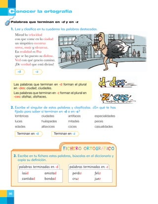 C onocer la ortografía
Palabras que terminan en -d y en -z

1. Lee y clasifica en tu cuaderno las palabras destacadas.
Mirad la velocidad
con que come en la ciudad
un simp‡tico avestruz
arroz, ma’z y alcuzcuz.
En realidad es Paz
que se ha puesto su disfraz.
Ved con quŽ gracia camina.
ÁDe verdad que est‡ divina!
-d

-z

Las palabras que terminan en -d forman el plural
en -des: ciudad, ciudades.
Las palabras que terminan en -z forman el plural en
-ces: disfraz, disfraces.

2. Escribe el singular de estas palabras y clasifícalas. ¿En qué te has
fijado para saber si terminan en -d o en -z?
lombrices

ciudades

antifaces

especialidades

luces

huéspedes

mitades

peces

edades

altavoces

coces

casualidades

Terminan en -d

Terminan en -z

FICHERO ORTOGRÁFICO
3. Escribe en tu fichero estas palabras, búscalas en el diccionario y
copia su definición.
palabras terminadas en -d

palabras terminadas en -z

laúd

perdiz

feliz

cantidad

96

amistad
bondad

cruz

juez

 