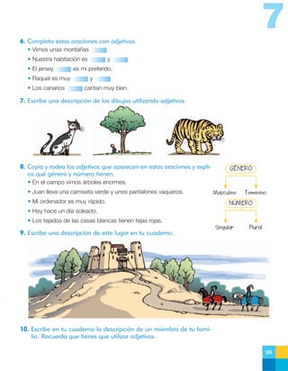 7
6. Completa estas oraciones con adjetivos.
• Vimos unas montañas
• Nuestra habitación es
• El jersey
• Raquel es muy
• Los canarios

y

es mi preferido.
y
cantan muy bien.

7. Escribe una descripción de los dibujos utilizando adjetivos.

8. Copia y rodea los adjetivos que aparecen en estas oraciones y explica qué género y número tienen.

GÉNERO

• En el campo vimos árboles enormes.
• Juan lleva una camiseta verde y unos pantalones vaqueros.
• Mi ordenador es muy rápido.

Masculino

Femenino

NÚMERO

• Hoy hace un día soleado.
• Los tejados de las casas blancas tienen tejas rojas.

9. Escribe una descripción de este lugar en tu cuaderno.

Singular

Plural

10. Escribe en tu cuaderno la descripción de un miembro de tu familia. Recuerda que tienes que utilizar adjetivos.
99

 