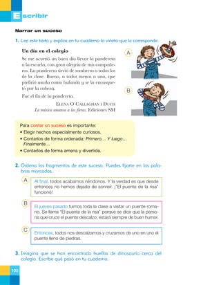 E scribir
Narrar un suceso

1. Lee este texto y explica en tu cuaderno la viñeta que le corresponde.
Un d’a en el colegio

A

Se me ocurri— un buen d’a llevar la pandereta
a la escuela, con gran alegr’a de mis compa–eros. La pandereta sirvi— de sombrero a todos los
de la clase. Bueno, a todos menos a uno, que
prefiri— usarla como bufanda y se la encasquet— por la cabeza.

B

Fue el fin de la pandereta.
ELENA O«CALLAGHAN I DUCH
La mœsica amansa a las fieras. Ediciones SM

Para contar un suceso es importante:
• Elegir hechos especialmente curiosos.
• Contarlos de forma ordenada: Primero… Y luego…
Finalmente…
• Contarlos de forma amena y divertida.

2. Ordena los fragmentos de este suceso. Puedes fijarte en las palabras marcadas.

A

B

C

Al final, todos acabamos riéndonos. Y la verdad es que desde
entonces no hemos dejado de sonreír. ¡”El puente de la risa”
funcionó!
El jueves pasado fuimos toda la clase a visitar un puente romano. Se llama “El puente de la risa” porque se dice que la persona que cruce el puente descalzo, estará siempre de buen humor.

Entonces, todos nos descalzamos y cruzamos de uno en uno el
puente lleno de piedras.

3. Imagina que se han encontrado huellas de dinosaurio cerca del
colegio. Escribe qué pasó en tu cuaderno.
100

 