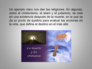 Un ejemplo claro nos dan las religiones. En algunas,
como el cristianismo, el islam y el judaísmo, se cree
en una existencia después de la muerte, en la que se
da un punto de quiebra para evaluar las acciones en
la vida, que define el destino en el más allá.
 