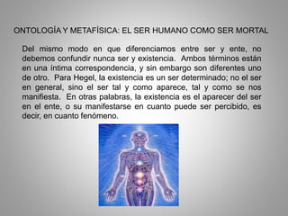 ONTOLOGÍA Y METAFÍSICA: EL SER HUMANO COMO SER MORTAL
Del mismo modo en que diferenciamos entre ser y ente, no
debemos confundir nunca ser y existencia. Ambos términos están
en una íntima correspondencia, y sin embargo son diferentes uno
de otro. Para Hegel, la existencia es un ser determinado; no el ser
en general, sino el ser tal y como aparece, tal y como se nos
manifiesta. En otras palabras, la existencia es el aparecer del ser
en el ente, o su manifestarse en cuanto puede ser percibido, es
decir, en cuanto fenómeno.
 