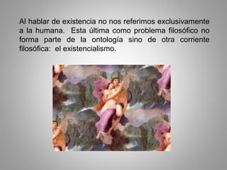 Al hablar de existencia no nos referimos exclusivamente
a la humana. Esta última como problema filosófico no
forma parte de la ontología sino de otra corriente
filosófica: el existencialismo.
 