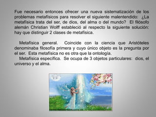 Fue necesario entonces ofrecer una nueva sistematización de los
problemas metafísicos para resolver el siguiente malentendido: ¿La
metafísica trata del ser, de dios, del alma o del mundo? El filósofo
alemán Christian Wolff estableció al respecto la siguiente solución:
hay que distinguir 2 clases de metafísica.
Metafísica general. Coincide con la ciencia que Aristóteles
denominaba filosofía primera y cuyo único objeto es la pregunta por
el ser. Esta metafísica no es otra que la ontología.
Metafísica específica. Se ocupa de 3 objetos particulares: dios, el
universo y el alma.
 