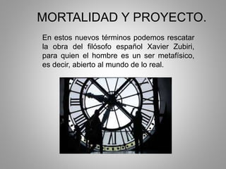 MORTALIDAD Y PROYECTO.
En estos nuevos términos podemos rescatar
la obra del filósofo español Xavier Zubiri,
para quien el hombre es un ser metafísico,
es decir, abierto al mundo de lo real.
 