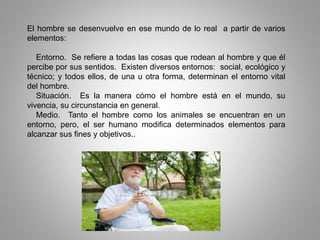 El hombre se desenvuelve en ese mundo de lo real a partir de varios
elementos:
Entorno. Se refiere a todas las cosas que rodean al hombre y que él
percibe por sus sentidos. Existen diversos entornos: social, ecológico y
técnico; y todos ellos, de una u otra forma, determinan el entorno vital
del hombre.
Situación. Es la manera cómo el hombre está en el mundo, su
vivencia, su circunstancia en general.
Medio. Tanto el hombre como los animales se encuentran en un
entorno, pero, el ser humano modifica determinados elementos para
alcanzar sus fines y objetivos..
 