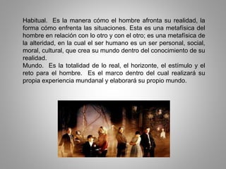 Habitual. Es la manera cómo el hombre afronta su realidad, la
forma cómo enfrenta las situaciones. Esta es una metafísica del
hombre en relación con lo otro y con el otro; es una metafísica de
la alteridad, en la cual el ser humano es un ser personal, social,
moral, cultural, que crea su mundo dentro del conocimiento de su
realidad.
Mundo. Es la totalidad de lo real, el horizonte, el estímulo y el
reto para el hombre. Es el marco dentro del cual realizará su
propia experiencia mundanal y elaborará su propio mundo.
 