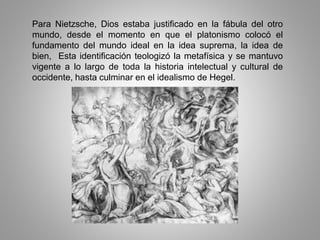 Para Nietzsche, Dios estaba justificado en la fábula del otro
mundo, desde el momento en que el platonismo colocó el
fundamento del mundo ideal en la idea suprema, la idea de
bien, Esta identificación teologizó la metafísica y se mantuvo
vigente a lo largo de toda la historia intelectual y cultural de
occidente, hasta culminar en el idealismo de Hegel.
 