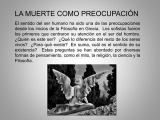 LA MUERTE COMO PREOCUPACIÓN
El sentido del ser humano ha sido una de las preocupaciones
desde los inicios de la Filosofía en Grecia. Los sofistas fueron
los primeros que centraron su atención en el ser del hombre.
¿Quién es este ser? ¿Qué lo diferencia del resto de los seres
vivos? ¿Para qué existe? En suma, cuál es el sentido de su
existencia? Estas preguntas se han abordado por diversas
formas de pensamiento, como el mito, la religión, la ciencia y la
Filosofía.
 