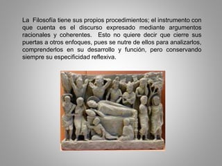 La Filosofía tiene sus propios procedimientos; el instrumento con
que cuenta es el discurso expresado mediante argumentos
racionales y coherentes. Esto no quiere decir que cierre sus
puertas a otros enfoques, pues se nutre de ellos para analizarlos,
comprenderlos en su desarrollo y función, pero conservando
siempre su especificidad reflexiva.
 